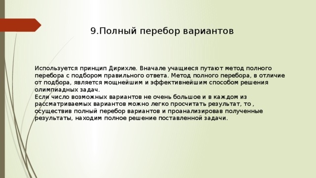 9.Полный перебор вариантов Используется принцип Дирихле. Вначале учащиеся путают метод полного перебора с подбором правильного ответа. Метод полного перебора, в отличие от подбора, является мощнейшим и эффективнейшим способом решения олимпиадных задач. Если число возможных вариантов не очень большое и в каждом из рассматриваемых вариантов можно легко просчитать результат, то , осуществив полный перебор вариантов и проанализировав полученные результаты, находим полное решение поставленной задачи. 