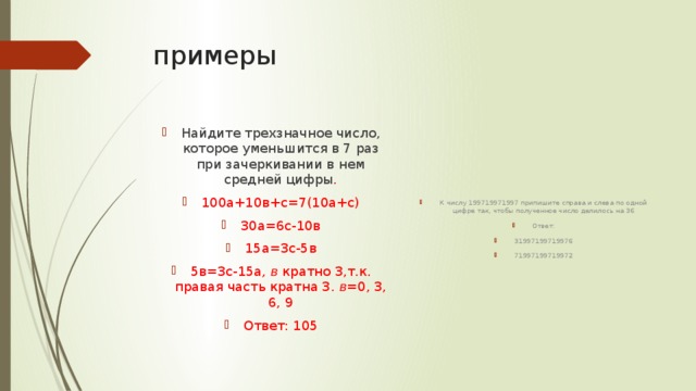примеры К числу 199719971997 припишите справа и слева по одной цифре так, чтобы полученное число делилось на 36 Ответ: 31997199719976 71997199719972 Найдите трехзначное число, которое уменьшится в 7 раз при зачеркивании в нем средней цифры . 100а+10в+с=7(10а+с) 30а=6с-10в 15а=3с-5в 5в=3с-15а , в кратно 3,т.к. правая часть кратна 3. в =0, 3, 6, 9 Ответ: 105 