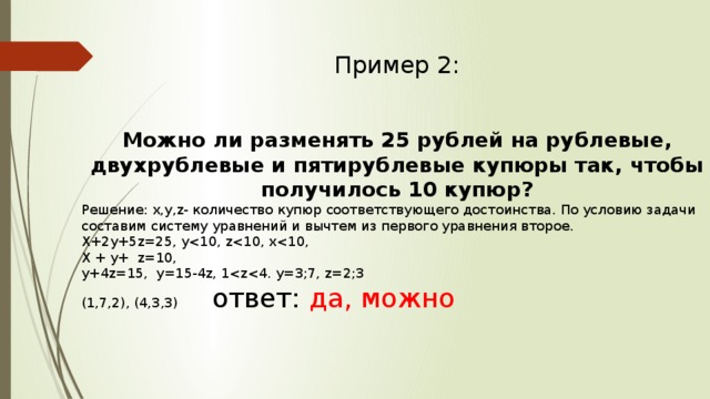 Пример 2: Можно ли разменять 25 рублей на рублевые, двухрублевые и пятирублевые купюры так, чтобы получилось 10 купюр? Решение: x,y,z- количество купюр соответствующего достоинства. По условию задачи составим систему уравнений и вычтем из первого уравнения второе. X+2y+5z=25, yX + y+ z=10, y+4z=15, y=15-4z, 1(1,7,2), (4,3,3) ответ: да, можно 