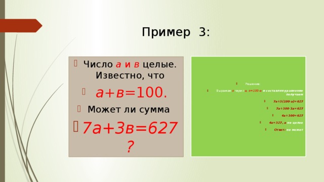 Пример 3: Решение: Выражая в через а, в=100-а и составляя уравнение получаем 7а+3(100-а)=627 7а+300-3а=627 4а+300=627 4а=327, а не целое Ответ: не может Число  а и в  целые.  Известно, что  а+в =100. Может ли сумма  7а+3в=627? 