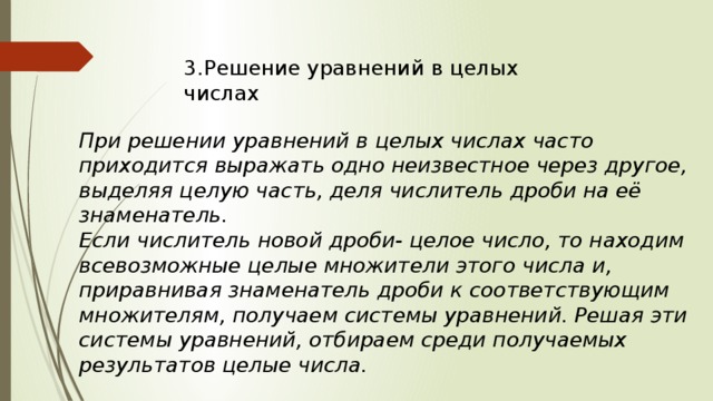 3.Решение уравнений в целых числах При решении уравнений в целых числах часто приходится выражать одно неизвестное через другое, выделяя целую часть, деля числитель дроби на её знаменатель. Если числитель новой дроби- целое число, то находим всевозможные целые множители этого числа и, приравнивая знаменатель дроби к соответствующим множителям, получаем системы уравнений. Решая эти системы уравнений, отбираем среди получаемых результатов целые числа. 