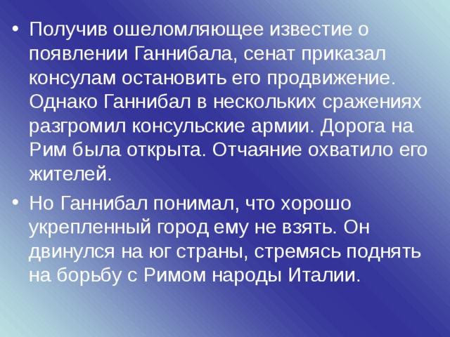 Получив ошеломляющее известие о появлении Ганнибала, сенат приказал консулам остановить его продвижение. Однако Ганнибал в нескольких сражениях разгромил консульские армии. Дорога на Рим была открыта. Отчаяние охватило его жителей. Но Ганнибал понимал, что хорошо укрепленный город ему не взять. Он двинулся на юг страны, стремясь поднять на борьбу с Римом народы Италии.  