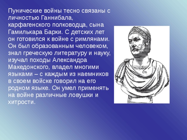 Пунические войны тесно связаны с личностью Ганнибала, карфагенского полководца, сына Гамилькара Барки. С детских лет он готовился к войне с римлянами. Он был образованным человеком, знал греческую литературу и науку, изучал походы Александра Македонского, владел многими языками – с каждым из наемников в своем войске говорил на его родном языке. Он умел применять на войне различные ловушки и хитрости. 