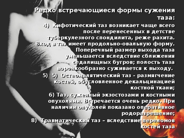  Редко встречающиеся формы сужения таза: Кифотический таз возникает чаще всего после перенесенных в детстве туберкулезного спондилита, реже рахита. Вход в таз имеет продольно-овальную форму. Поперечный размер выхода таза уменьшается вследствие сближения седалищных бугров; полость таза воронкообразно суживается к выходу. 5) Остеомалятический таз - размягчение костей, обусловленное декальцинацией костной ткани;  6) Таз, суженный экзостозами и костными опухолями. Встречается очень редко. При наличии опухолей показано оперативное родоразрешение;  8) Травматический таз – вследствие переломов костей таза 