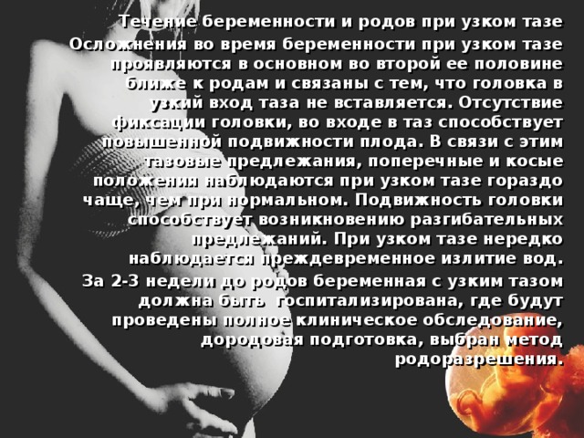 Течение беременности и родов при узком тазе  Осложнения во время беременности при узком тазе проявляются в основном во второй ее половине ближе к родам и связаны с тем, что головка в узкий вход таза не вставляется. Отсутствие фиксации головки, во входе в таз способствует повышенной подвижности плода. В связи с этим тазовые предлежания, поперечные и косые положения наблюдаются при узком тазе гораздо чаще, чем при нормальном. Подвижность головки способствует возникновению разгибательных предлежаний. При узком тазе нередко наблюдается преждевременное излитие вод.  За 2-3 недели до родов беременная с узким тазом должна быть госпитализирована, где будут проведены полное клиническое обследование, дородовая подготовка, выбран метод родоразрешения. 