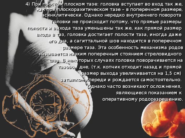 4) При простом плоском тазе: головка вступает во вход так же, как при плоскорахитическом тазе – в поперечном размере, асинклитически. Однако нередко внутреннего поворота головки не происходит потому, что прямые размеры полости и выхода таза уменьшены так же, как прямой размер входа в таз, головка достигает полости таза, иногда даже его дна, а сагиттальной шов находится в поперечном размере таза. Эта особенность механизма родов  называется низким поперечным стоянием стреловидного шва. В некоторых случаях головка поворачивается на  тазовом дне, (т.к. копчик отходит назад и прямой размер выхода увеличивается на 1,5 см) затылком кпереди и рождается самостоятельно. Однако часто возникают осложнения, являющиеся показанием к оперативному родоразрешению. 