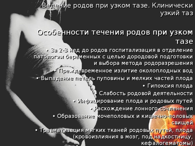 Ведение родов при узком тазе. Клинически узкий таз  Особенности течения родов при узком тазе • За 2-3 нед до родов госпитализация в отделение патологии беременных с целью дородовой подготовки и выбора метода родоразрешения • Преждевременное излитие околоплодных вод • Выпадение петель пуповины и мелких частей плода • Гипоксия плода • Слабость родовой деятельности • Инфицирование плода и родовых путей • Расхождение лонного сочленения • Образование мочеполовых и кишечно-половых свищей • Травматизация мягких тканей родовых путей, плода (кровоизлияния в мозг, под надкостницу, кефалогематомы) • Клинически узкий таз. 
