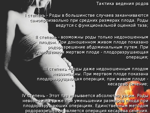  Тактика ведения родов  I степень - Роды в большинстве случаев заканчиваются самопроизвольно при средних размерах плода. Роды ведутся с функциональной оценкой таза;  II степень - возможны роды только недоношенным плодом. При доношенном живом плоде показано родоразрешение абдоминальным путем. При доношенном мертвом плоде - плодоразрушающая операция;  III степень - роды даже недоношенным плодом невозможны. При мертвом плоде показана плодоразрущающая операция, при живом плоде - кесарево сечение;  IV степень - Этот таз называется абсолютно узким. Роды невозможны даже при уменьшении размеров плода при плодоразрушаюших операциях. Единственным методом родоразрешения является операция кесарева сечения. 