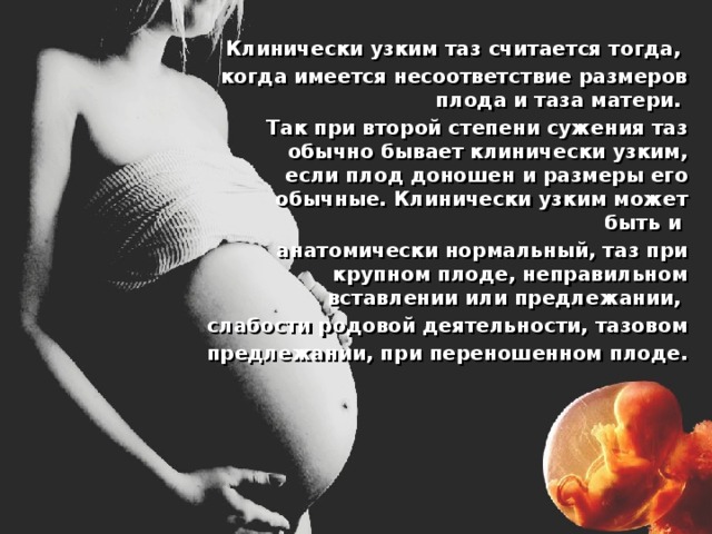 Клинически узким таз считается тогда, когда имеется несоответствие размеров плода и таза матери. Так при второй степени сужения таз обычно бывает клинически узким, если плод доношен и размеры его обычные. Клинически узким может быть и анатомически нормальный, таз при крупном плоде, неправильном вставлении или предлежании, слабости родовой деятельности, тазовом предлежании, при переношенном плоде. 