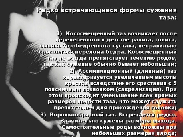  Редко встречающиеся формы сужения таза:   1) Кососмещенный таз возникает после перенесенного в детстве рахита, гонита, вывиха тазобедренного сустава, неправильно сросшегося перелома бедра. Кососмещенный таз не всегда препятствует течению родов, так как сужение обычно бывает небольшим;  2) Ассимиляционный (длинный) таз характеризуется увеличением высоты крестца вследствие его срастания с 5 поясничным позвонком (сакрализация). При этом происходит уменьшение всех прямых размеров полости таза, что может служить препятствием для прохождения головки;  3) Воронкообразный таз. Встречается редко. Значительно сужены размеры выхода. Самостоятельные роды возможны при небольших размерах плода; 