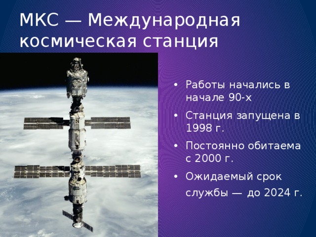 МКС — Международная космическая станция Работы начались в начале 90-х Станция запущена в 1998 г. Постоянно обитаема с 2000 г. Ожидаемый срок службы —  до 2024 г. 