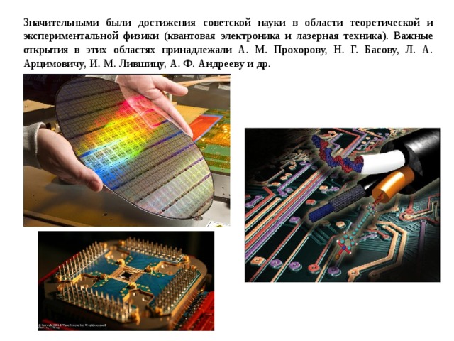 Значительными были достижения советской науки в области теоретической и экспериментальной физики (квантовая электроника и лазерная техника). Важные открытия в этих областях принадлежали А. М. Прохорову, Н. Г. Басову, Л. А. Арцимовичу, И. М. Лившицу, А. Ф. Андрееву и др. 