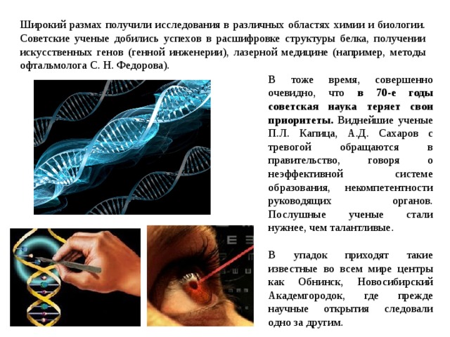 Широкий размах получили исследования в различных областях химии и биологии. Советские ученые добились успехов в расшифровке структуры белка, получении искусственных генов (генной инженерии), лазерной медицине (например, методы офтальмолога С. Н. Федорова). В тоже время, совершенно очевидно, что в 70-е годы советская наука теряет свои приоритеты. Виднейшие ученые П.Л. Капица, А.Д. Сахаров с тревогой обращаются в правительство, говоря о неэффективной системе образования, некомпетентности руководящих органов. Послушные ученые стали нужнее, чем талантливые. В упадок приходят такие известные во всем мире центры как Обнинск, Новосибирский Академгородок, где прежде научные открытия следовали одно за другим. 