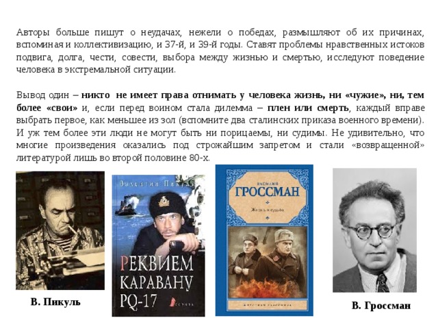 Авторы больше пишут о неудачах, нежели о победах, размышляют об их причинах, вспоминая и коллективизацию, и 37-й, и 39-й годы. Ставят проблемы нравственных истоков подвига, долга, чести, совести, выбора между жизнью и смертью, исследуют поведение человека в экстремальной ситуации. Вывод один – никто не имеет права отнимать у человека жизнь, ни «чужие», ни, тем более «свои»  и, если перед воином стала дилемма – плен или смерть , каждый вправе выбрать первое, как меньшее из зол (вспомните два сталинских приказа военного времени). И уж тем более эти люди не могут быть ни порицаемы, ни судимы. Не удивительно, что многие произведения оказались под строжайшим запретом и стали «возвращенной» литературой лишь во второй половине 80-х.  В. Пикуль В. Гроссман 