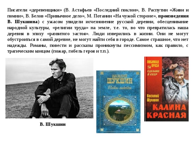 Писатели «деревенщики» (В. Астафьев «Последний поклон», В. Распутин «Живи и помни», В. Белов «Привычное дело», М. Потанин «На чужой стороне», произведения В. Шукшина ) с ужасом увидели исчезновение русской деревни, обесценивание народной культуры, «религии труда» на земле, т.е. то, во что превратилась наша деревня в эпоху «развитого застоя». Люди изверились в жизни. Они не могут обустроиться в самой деревне, не могут найти себя в городе. Самое страшное, что нет надежды. Романы, повести и рассказы проникнуты пессимизмом, как правило, с трагическим концом (пожар, гибель героя и т.п.). В. Шукшин 