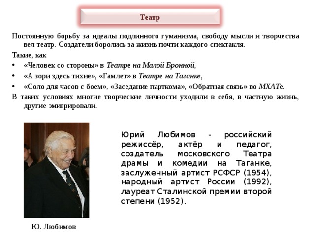 Театр Постоянную борьбу за идеалы подлинного гуманизма, свободу мысли и творчества вел театр. Создатели боролись за жизнь почти каждого спектакля. Такие, как «Человек со стороны» в Театр е на Малой Бронной , «А зори здесь тихие», «Гамлет» в Театр е на Таганке , «Соло для часов с боем», «Заседание парткома», «Обратная связь» во МХАТ е. В таких условиях многие творческие личности уходили в себя, в частную жизнь, другие эмигрировали. Юрий Любимов - российский режиссёр, актёр и педагог, создатель московского Театра драмы и комедии на Таганке, заслуженный артист РСФСР (1954), народный артист России (1992), лауреат Сталинской премии второй степени (1952). Ю. Любимов 