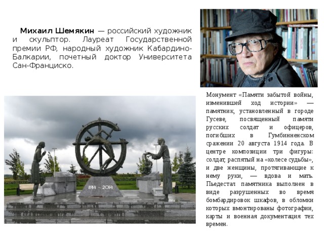  Михаил Шемякин — российский художник и скульптор. Лауреат Государственной премии РФ, народный художник Кабардино-Балкарии, почетный доктор Университета Сан-Франциско. Монумент «Памяти забытой войны, изменившей ход истории» — памятник, установленный в городе Гусеве, посвященный памяти русских солдат и офицеров, погибших в Гумбинненском сражении 20 августа 1914 года. В центре композиции три фигуры: солдат, распятый на «колесе судьбы», и две женщины, протягивающие к нему руки, — вдова и мать. Пьедестал памятника выполнен в виде разрушенных во время бомбардировок шкафов, в обломки которых вмонтированы фотографии, карты и военная документация тех времен. 