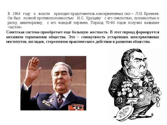 В 1964  году к власти приходит представитель консервативных сил – Л.И. Брежнев. Он был полной противоположностью Н.С. Хрущеву с его смелостью, склонностью к риску, авантюризму, с его жаждой перемен. Период 70-80 годов получил название  «застоя». Советская система приобретает еще большую жесткость. В этот период формируется механизм торможения общества. Это – совокупность устаревших консервативных институтов, взглядов, стереотипов практического действия в развитии общества. 