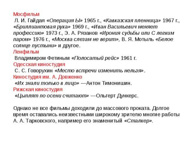 Мосфильм  Л. И. Гайдая «Операция Ы» 1965 г., «Кавказская пленница» 1967 г., «Бриллиантовая рука» 1969 г., «Иван Васильевич меняет профессию» 1973 г., Э. А. Рязанов «Ирония судьбы или С легким паром» 1976 г., «Москва слезам не верит», В. Я. Мотыль «Белое солнце пустыни» и другое. Ленфильм  Владимиром Фетиным «Полосатый рейс» 1961 г. Одесская киностудия  С. С. Говорухин «Место встречи изменить нельзя» . Киностудия им. А. Довженко  «Их знали только в лицо» —Антон Тимонишин. Рижская киностудия  «Цыплят по осени считают» —Ольгерт Дункерс. Однако не все фильмы доходили до массового проката. Долгое время оставались неизвестными широкому зрителю многие работы А. А. Тарковского, например его знаменитый «Сталкер». 