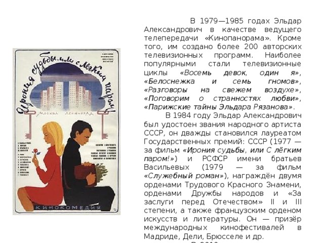  В 1979—1985 годах Эльдар Александрович в качестве ведущего телепередачи «Кинопанорама». Кроме того, им создано более 200 авторских телевизионных программ. Наиболее популярными стали телевизионные циклы «Восемь девок, один я» , «Белоснежка и семь гномов» , «Разговоры на свежем воздухе» , «Поговорим о странностях любви» , «Парижские тайны Эльдара Рязанова» .  В 1984 году Эльдар Александрович был удостоен звания народного артиста СССР, он дважды становился лауреатом Государственных премий: СССР (1977 — за фильм «Ирония судьбы, или С лёгким паром!» ) и РСФСР имени братьев Васильевых (1979 — за фильм «Служебный роман» ), награждён двумя орденами Трудового Красного Знамени, орденами Дружбы народов и «За заслуги перед Отечеством» II и III степени, а также французским орденом искусств и литературы. Он — призёр международных кинофестивалей в Мадриде, Дели, Брюсселе и др.  В 2010 году стал одним из учредителей КиноСоюза. Живёт и работает в Москве. 