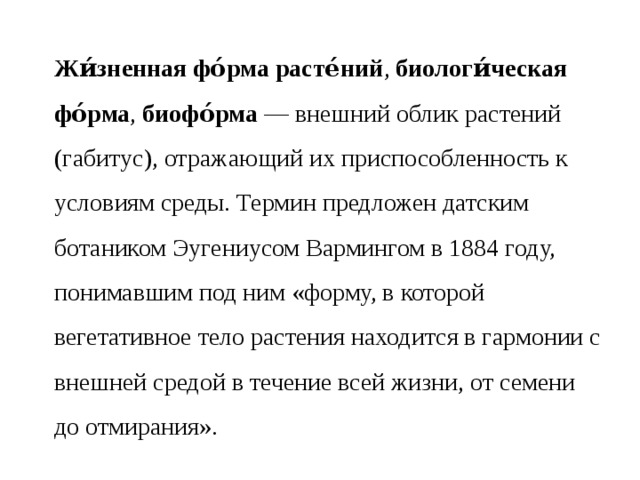 Жи́зненная фо́рма расте́ний ,  биологи́ческая фо́рма ,  биофо́рма  — внешний облик растений (габитус), отражающий их приспособленность к условиям среды. Термин предложен датским ботаником Эугениусом Вармингом в 1884 году, понимавшим под ним «форму, в которой вегетативное тело растения находится в гармонии с внешней средой в течение всей жизни, от семени до отмирания». 