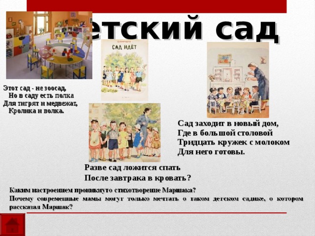 Детский сад Этот сад - не зоосад,  Но в саду есть полка Для тигрят и медвежат,  Кролика и волка. Сад заходит в новый дом, Где в большой столовой Тридцать кружек с молоком Для него готовы. Разве сад ложится спать После завтрака в кровать? 