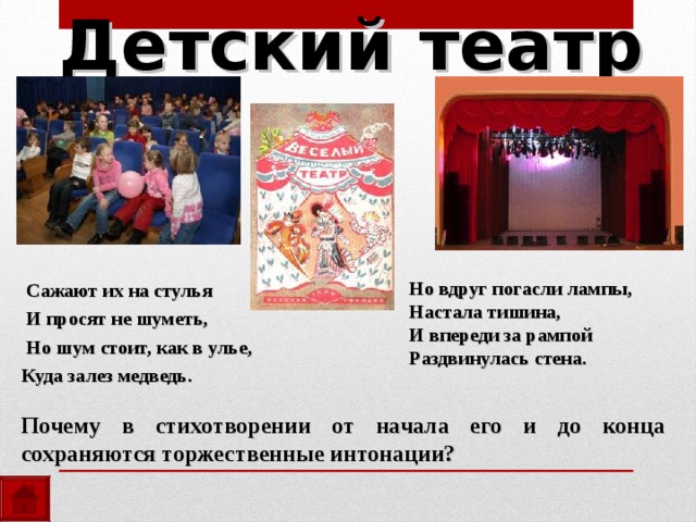 Детский театр   Сажают их на стулья  И просят не шуметь,  Но шум стоит, как в улье,  Куда залез медведь. Но вдруг погасли лампы, Настала тишина, И впереди за рампой Раздвинулась стена. Почему в стихотворении от начала его и до конца сохраняются торжественные интонации? 