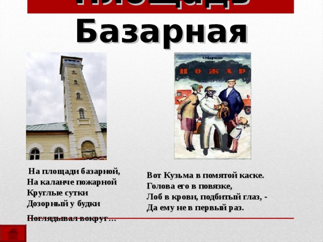 Площадь Базарная  На площади базарной,  На каланче пожарной  Круглые сутки  Дозорный у будки  Поглядывал вокруг…   Вот Кузьма в помятой каске. Голова его в повязке, Лоб в крови, подбитый глаз, - Да ему не в первый раз. 