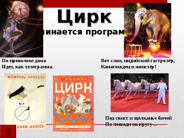 Цирк  Начинается программа! По проволоке дама Идет, как телеграмма.  Вот слон, индийский гастролёр, Канатоходец и жонглёр!  Под свист и щёлканье бичей На лошади по кругу… 