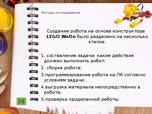   Методы исследования    Создание робота на основе конструктора LEGO WeDo было разделено на несколько этапов: 1. составление задачи: какие действия должен выполнить робот; 2. сборка робота; 3.программирование робота на ПК согласно условиям задачи; 4.выгрузка материала непосредственно в робота; 5.проверка проделанной работы. 