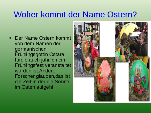 Woher kommt der Name Ostern? Der Name Ostern kommt von dem Namen der germanischen Frühlingsgottin Ostara, fürdie auch jährlich ein Frühlingsfest veranstaltet worden ist.Andere Forscher glauben,das ist die Zeit,in der die Sonne im Osten aufgeht. 