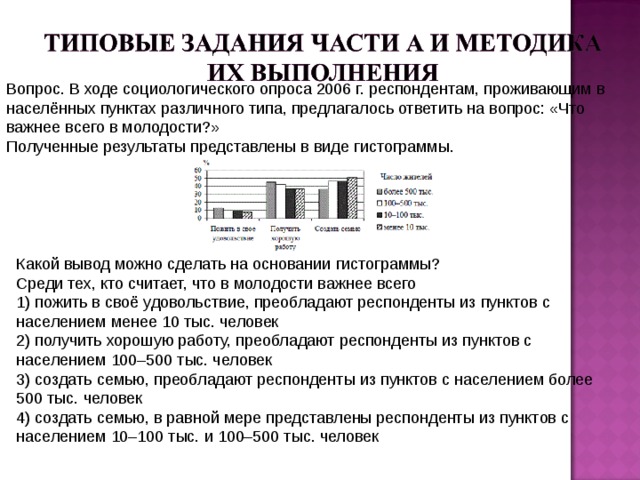 Вопрос. В ходе социологического опроса 2006 г. респондентам, проживающим в населённых пунктах различного типа, предлагалось ответить на вопрос: «Что важнее всего в молодости?»  Полученные результаты представлены в виде гистограммы.   Какой вывод можно сделать на основании гистограммы?  Среди тех, кто считает, что в молодости важнее всего  1) пожить в своё удовольствие, преобладают респонденты из пунктов с населением менее 10 тыс. человек  2) получить хорошую работу, преобладают респонденты из пунктов с населением 100–500 тыс. человек  3) создать семью, преобладают респонденты из пунктов с населением более 500 тыс. человек  4) создать семью, в равной мере представлены респонденты из пунктов с населением 10–100 тыс. и 100–500 тыс. человек 