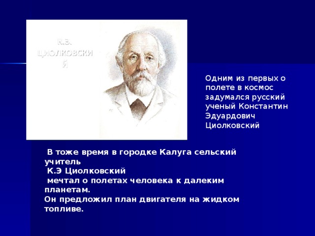 Одним из первых о полете в космос задумался русский ученый Константин Эдуардович Циолковский  В тоже время в городке Калуга сельский учитель  К.Э Циолковский  мечтал о полетах человека к далеким планетам. Он предложил план двигателя на жидком топливе. 