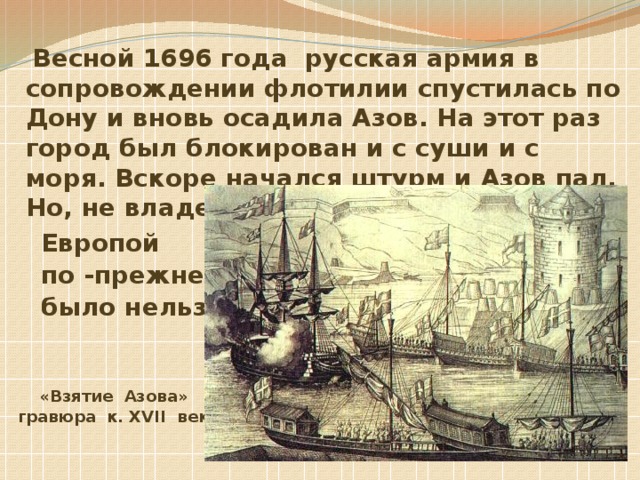 Весной 1696 года русская армия в сопровождении флотилии спустилась по Дону и вновь осадила Азов. На этот раз город был блокирован и с суши и с моря. Вскоре начался штурм и Азов пал. Но, не владея проливами, торговать с  Европой  по -прежнему  было нельзя.    «Взятие Азова»  гравюра к. XVII века 
