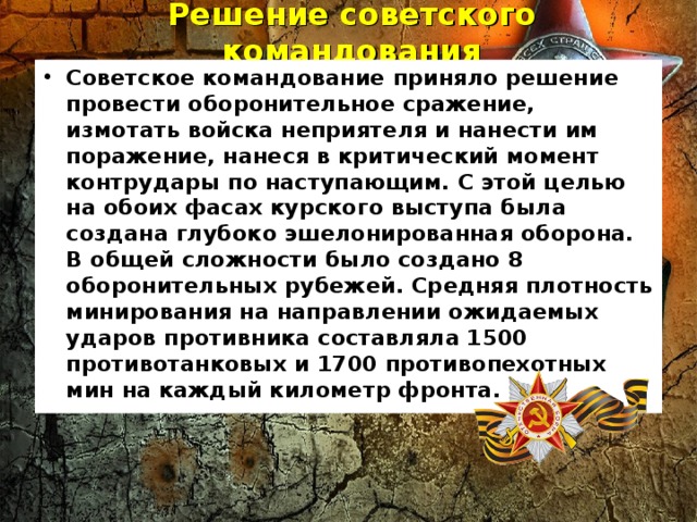 Решение советского командования   Советское командование приняло решение провести оборонительное сражение, измотать войска неприятеля и нанести им поражение, нанеся в критический момент контрудары по наступающим. С этой целью на обоих фасах курского выступа была создана глубоко эшелонированная оборона. В общей сложности было создано 8 оборонительных рубежей. Средняя плотность минирования на направлении ожидаемых ударов противника составляла 1500 противотанковых и 1700 противопехотных мин на каждый километр фронта.  