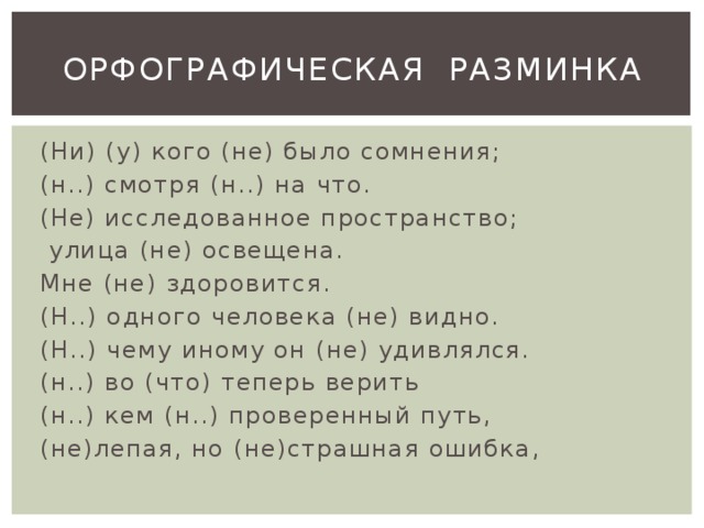 ОРФОГРАФИЧЕСКАЯ РАЗМИНКА (Ни) (у) кого (не) было сомнения; (н..) смотря (н..) на что. (Не) исследованное пространство;  улица (не) освещена. Мне (не) здоровится. (Н..) одного человека (не) видно. (Н..) чему иному он (не) удивлялся. (н..) во (что) теперь верить (н..) кем (н..) проверенный путь, (не)лепая, но (не)страшная ошибка, 