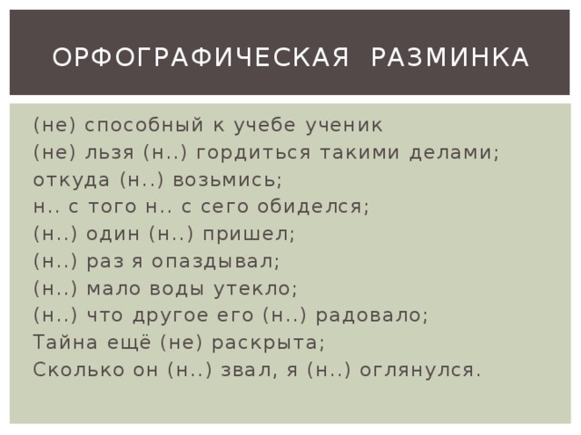 ОРФОГРАФИЧЕСКАЯ РАЗМИНКА (не) способный к учебе ученик (не) льзя (н..) гордиться такими делами; откуда (н..) возьмись; н.. с того н.. с сего обиделся; (н..) один (н..) пришел; (н..) раз я опаздывал; (н..) мало воды утекло; (н..) что другое его (н..) радовало; Тайна ещё (не) раскрыта; Сколько он (н..) звал, я (н..) оглянулся. 