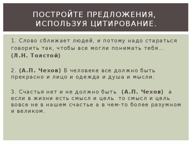 Постройте предложения,  используя цитирование. 1. Слово сближает людей, и потому надо стараться говорить так, чтобы все могли понимать тебя… (Л.Н. Толстой) 2. (А.П. Чехов) В человеке все должно быть прекрасно и лицо и одежда и душа и мысли. 3. Счастья нет и не должно быть (А.П. Чехов) а если в жизни есть смысл и цель то смысл и цель вовсе не в нашем счастье а в чем-то более разумном и великом. 