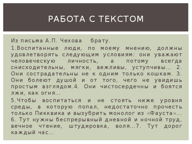 Работа с текстом Из письма А.П. Чехова брату. 1.Воспитанные люди, по моему мнению, должны удовлетворять следующим условиям: они уважают человеческую личность, а потому всегда снисходительны, мягки, вежливы, уступчивы… 2. Они сострадательны не к одним только кошкам. 3. Они болеют душой и от того, чего не увидишь простым взглядом.4. Они чистосердечны и боятся лжи, как огня… 5.Чтобы воспитаться и не стоять ниже уровня среды, в которую попал, недостаточно прочесть только Пикквика и вызубрить монолог из «Фауста»… 6. Тут нужны беспрерывный дневной и ночной труд, вечное чтение, штудировка, воля…7. Тут дорог каждый час… 