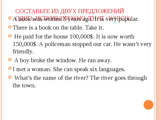 СОСТАВЬТЕ ИЗ ДВУХ ПРЕДЛОЖЕНИЙ ОДНО, ИСПОЛЬЗУЯ WHO /THAT / WHICH:    A book was written 5 years ago. It is very popular. There is a book on the table. Take it.  He paid for the house 100,000$. It is now worth 150,000$. A policeman stopped our car. He wasn’t very friendly.  A boy broke the window. He ran away. I met a woman. She can speak six languages.  What’s the name of the river? The river goes through the town.    