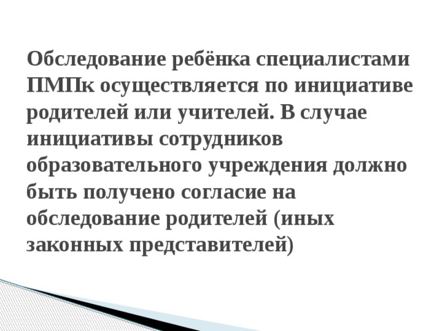 Обследование ребёнка специалистами ПМПк осуществляется по инициативе родителей или учителей. В случае инициативы сотрудников образовательного учреждения должно быть получено согласие на обследование родителей (иных законных представителей) 