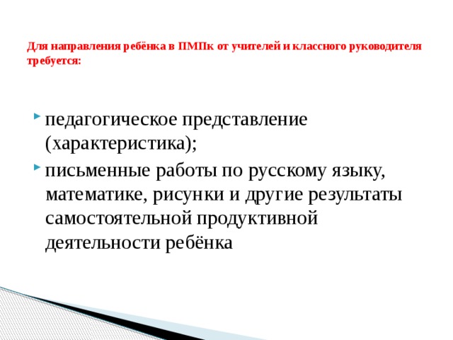 Для направления ребёнка в ПМПк от учителей и классного руководителя требуется:   педагогическое представление (характеристика); письменные работы по русскому языку, математике, рисунки и другие результаты самостоятельной продуктивной деятельности ребёнка 