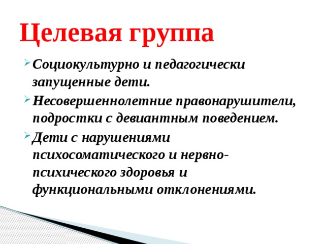 Целевая группа Социокультурно и педагогически запущенные дети. Несовершеннолетние правонарушители, подростки с девиантным поведением. Дети с нарушениями психосоматического и нервно-психического здоровья и функциональными отклонениями. 
