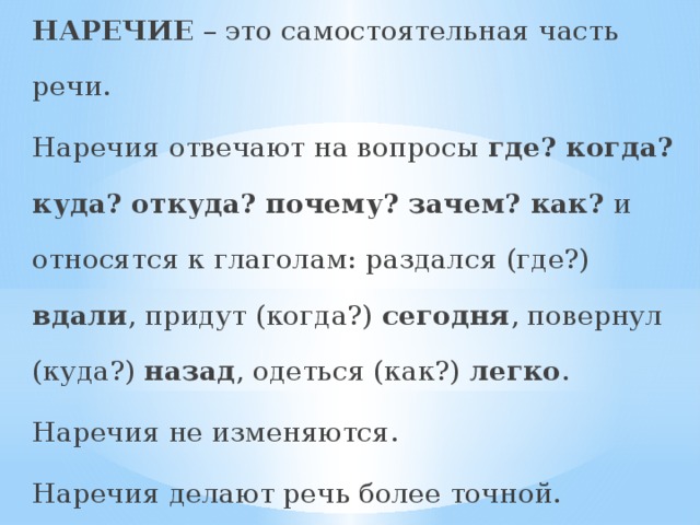 НАРЕЧИЕ – это самостоятельная часть речи.  Наречия отвечают на вопросы где? когда? куда? откуда? почему? зачем? как? и относятся к глаголам: раздался (где?) вдали , придут (когда?) сегодня , повернул (куда?) назад , одеться (как?) легко .  Наречия не изменяются.  Наречия делают речь более точной. 