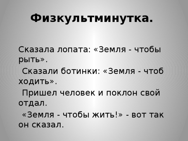 Физкультминутка.   Сказала лопата: «Земля - чтобы рыть».  Сказали ботинки: «Земля - чтоб ходить».   Пришел человек и поклон свой отдал.   «Земля - чтобы жить!» - вот так он сказал. 