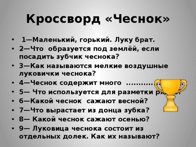 Кроссворд «Чеснок»   1—Маленький, горький. Луку брат. 2—Что образуется под землёй, если посадить зубчик чеснока? 3—Как называются мелкие воздушные луковички чеснока? 4—Чеснок содержит много .................……. 5— Что используется для разметки рядов? 6—Какой чеснок сажают весной? 7—Что вырастает из донца зубка? 8— Какой чеснок сажают осенью? 9— Луковица чеснока состоит из отдельных долек. Как их называют? 