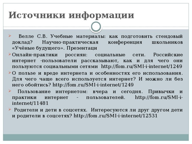 Источники информации  Велле С.В. Учебные материалы: как подготовить стендовый доклад? Научно-практическая конференция школьников «Учёные будущего». Презентаци Онлайн-практики россиян: социальные сети. Российские интернет -пользователи рассказывают, как и для чего они пользуются социальными сетями  http://fom.ru/SMI-i-internet/1249 О пользе и вреде интернета и особенностях его использования. Для чего чаще всего используется интернет? И можно ли без него обойтись? http://fom.ru/SMI-i-internet/1249  Пользование интернетом: вчера и сегодня. Привычки и практики интернет - пользователей.  http://fom.ru/SMI-i-internet/11481  Родители и дети в соцсетях.  Интересуются ли друг другом дети и родители в соцсетях? http://fom.ru/SMI-i-internet/12531   