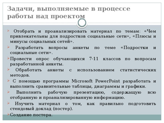 Задачи, выполняемые в процессе работы над проектом  Отобрать и проанализировать материал по темам: «Чем привлекательны для подростков социальные сети», «Плюсы и минусы социальных сетей».  Разработать вопросы анкеты по теме «Подростки и социальные сети». Провести опрос обучающихся 7-11 классов по вопросам разработанной анкеты.  Обработать анкеты с использованием статистических методов.  С помощью программы Microsoft PowerPoint разработать и выполнить сравнительные таблицы, диаграммы и графики.  Выполнить рабочую презентацию, содержащую всю отобранную и проанализированную информацию.  Изучить материал о том, как правильно подготовить стендовый доклад (постер). Создание постера. 