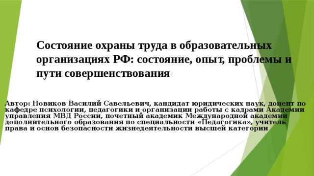 Состояние охраны труда в образовательных организациях РФ: состояние, опыт, проблемы и пути совершенствования Автор: Новиков Василий Савельевич,  кандидат юридических наук,  доцент по кафедре психологии, педагогики и организации работы с кадрами  Академии управления МВД России,  почетный академик Международной академии  дополнительного образования  по специальности «Педагогика»,  учитель права и основ безопасности жизнедеятельности высшей категории  