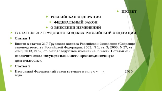 ПРОЕКТ РОССИЙСКАЯ ФЕДЕРАЦИЯ ФЕДЕРАЛЬНЫЙ ЗАКОН О ВНЕСЕНИИ ИЗМЕНЕНИЙ В СТАТЬЮ 217 ТРУДОВОГО КОДЕКСА РОССИЙСКОЙ ФЕДЕРАЦИИ Статья 1 Внести в статью 217 Трудового кодекса Российской Федерации (Собрание законодательства Российской Федерации, 2002, N 1, ст. 3; 2006, N 27, ст. 2878; 2013, N 52, ст. 6986) следующее изменение. В части 1 статьи 217 исключить слова « осуществляющего производственную деятельность ». Статья 2 Настоящий Федеральный закон вступает в силу с «___»_____________ 2020 года. 